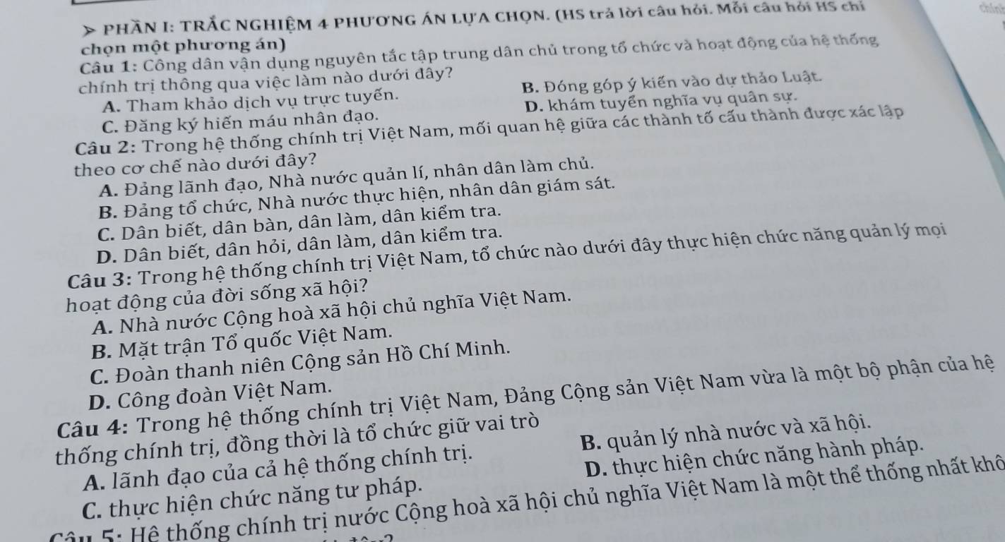 > PHÃN I: TRẢC NGHIỆM 4 PHUONG ÁN LỤA CHQN. (HS trả lời câu hỏi. Mỗi câu hỏi HS chỉ
chint
chọn một phương án)
Câu 1: Công dân vận dụng nguyên tắc tập trung dân chủ trong tổ chức và hoạt động của hệ thống
chính trị thông qua việc làm nào dưới đây?
A. Tham khảo dịch vụ trực tuyến. B. Đóng góp ý kiến vào dự thảo Luật.
C. Đăng ký hiến máu nhân đạo. D. khám tuyển nghĩa vụ quân sự.
Câu 2: Trong hệ thống chính trị Việt Nam, mối quan hệ giữa các thành tố cấu thành được xác lập
theo cơ chế nào dưới đây?
A. Đảng lãnh đạo, Nhà nước quản lí, nhân dân làm chủ.
B. Đảng tổ chức, Nhà nước thực hiện, nhân dân giám sát.
C. Dân biết, dân bàn, dân làm, dân kiểm tra.
D. Dân biết, dân hỏi, dân làm, dân kiểm tra.
Câu 3: Trong hệ thống chính trị Việt Nam, tổ chức nào dưới đây thực hiện chức năng quản lý mọi
hoạt động của đời sống xã hội?
A. Nhà nước Cộng hoà xã hội chủ nghĩa Việt Nam.
B. Mặt trận Tổ quốc Việt Nam.
C. Đoàn thanh niên Cộng sản Hồ Chí Minh.
D. Công đoàn Việt Nam.
Câu 4: Trong hệ thống chính trị Việt Nam, Đảng Cộng sản Việt Nam vừa là một bộ phận của hệ
thống chính trị, đồng thời là tổ chức giữ vai trò
A. lãnh đạo của cả hệ thống chính trị. B. quản lý nhà nước và xã hội.
C. thực hiện chức năng tư pháp. D. thực hiện chức năng hành pháp.
Cậ n 5: Hệ thống chính trị nước Cộng hoà xã hội chủ nghĩa Việt Nam là một thể thống nhất khô