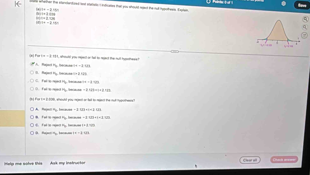 Save
State whether the standardized test statistic t indicates that you should reject the null hypothesis. Explain,
(a) t=-2.151
(b) t=2.039
(c) t=2.126
(d) t=-2.151
(a) For t=-2.151 , should you reject or fail to reject the null hypothesis?
A. Reject H_0 , because t .
B. Reject H_0 , because t>2.123.
C. Fail to reject H_0 , because t .
D. Fail to reject H_0 , because -2.123 . 
(b) For t=2.039 , should you reject or fail to reject the null hypothesis?
A. Reject H_0 , because -2.123 .
B. Fail to reject H_0 , because -2.123 .
C. Fail to reject H_0 , because t>2.123.
D. Reject H_0 , because t . 
Help me solve this Ask my instructor Clear all Check answer