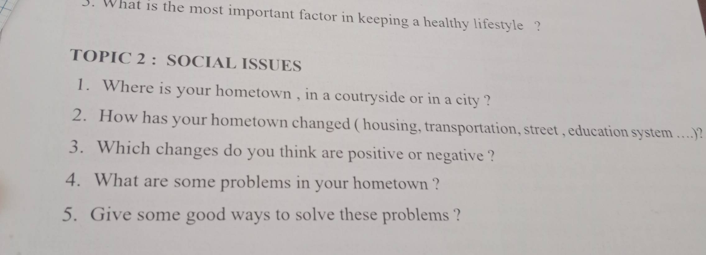 What is the most important factor in keeping a healthy lifestyle ? 
TOPIC 2 : SOCIAL ISSUES 
1. Where is your hometown , in a coutryside or in a city ? 
2. How has your hometown changed ( housing, transportation, street , education system ....)? 
3. Which changes do you think are positive or negative ? 
4. What are some problems in your hometown ? 
5. Give some good ways to solve these problems ?