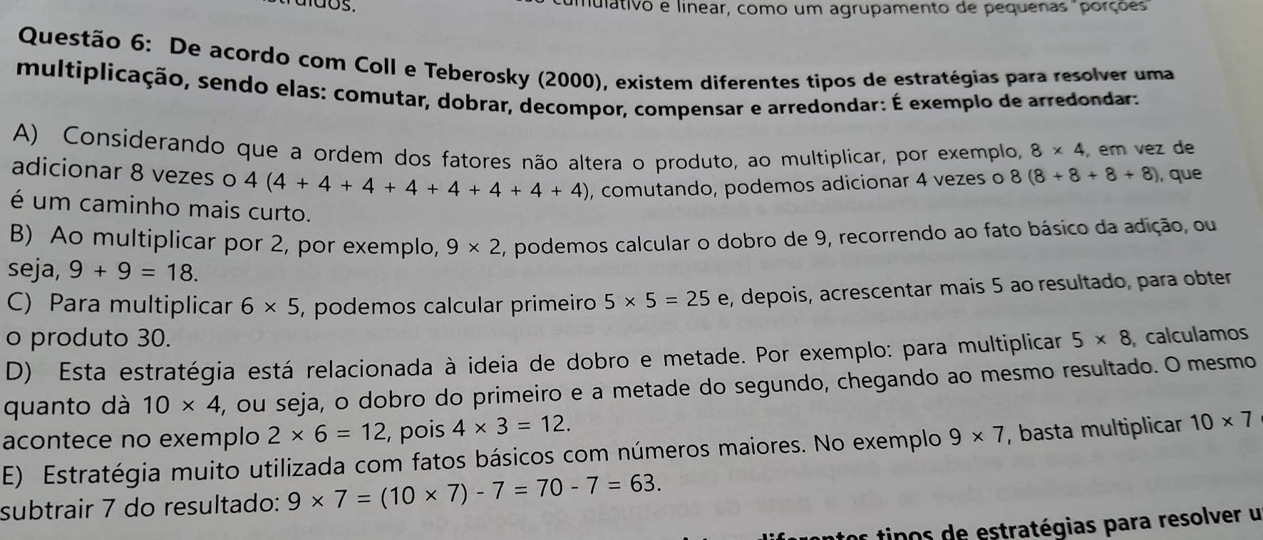 ados. mulativo e linear, como um agrupamento de pequenas "porções
Questão 6: De acordo com Coll e Teberosky (2000), existem diferentes tipos de estratégias para resolver uma
multiplicação, sendo elas: comutar, dobrar, decompor, compensar e arredondar: É exemplo de arredondar:
A) Considerando que a ordem dos fatores não altera o produto, ao multiplicar, por exemplo, 8* 4 , em vez de
adicionar 8 vezes o 4(4+4+4+4+4+4+4+4) , comutando, podemos adicionar 4 vezes o 8(8+8+8+8) , que
é um caminho mais curto.
B) Ao multiplicar por 2, por exemplo, 9* 2
seja, 9+9=18. , podemos calcular o dobro de 9, recorrendo ao fato básico da adição, ou
C) Para multiplicar 6* 5 , podemos calcular primeiro 5* 5=25e , depois, acrescentar mais 5 ao resultado, para obter
o produto 30.
D) Esta estratégia está relacionada à ideia de dobro e metade. Por exemplo: para multiplicar 5* 8 calculamos
quanto dà 10* 4 , ou seja, o dobro do primeiro e a metade do segundo, chegando ao mesmo resultado. O mesmo
acontece no exemplo 2* 6=12 , pois 4* 3=12. 
E) Estratégia muito utilizada com fatos básicos com números maiores. No exemplo 9* 7 , basta multiplicar 10* 7
subtrair 7 do resultado: 9* 7=(10* 7)-7=70-7=63. 
tos tipos de estratégias para resolver u