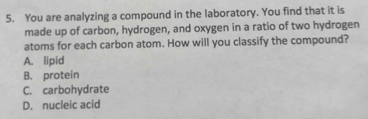 You are analyzing a compound in the laboratory. You find that it is
made up of carbon, hydrogen, and oxygen in a ratio of two hydrogen
atoms for each carbon atom. How will you classify the compound?
A. lipid
B. protein
C. carbohydrate
D. nucleic acid