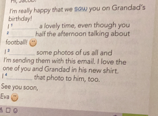 Hi, Jacod: 
I’m really happy that we saw you on Grandad’s 
birthday!
l^1 _ a lovely time, even though you 
2_ half the afternoon talking about 
football! 
/^3 _ some photos of us all and 
I'm sending them with this email. I love the 
one of you and Grandad in his new shirt.
1^4 _ that photo to him, too. 
See you soon, 
Eva 
4