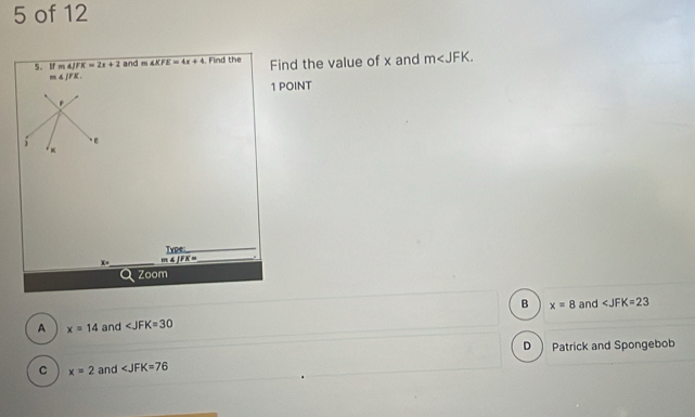 of 12
5. tr m4JFK=2x+2 and m∠ KFE=4x+4. Find the Find the value of x and m .
m∠ JFK. 
1 POINT
.
; ε
4
Type_
x= _ _ 4JFK= _.
Q zoom
B x=8
A x=14 and ∠ JFK=30 and ∠ JFK=23
D )
C x=2 and ∠ JFK=76 Patrick and Spongebob