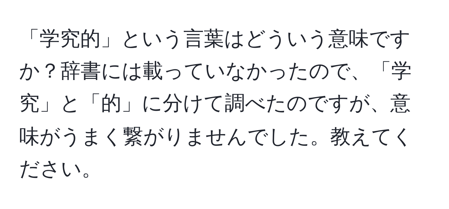 「学究的」という言葉はどういう意味ですか？辞書には載っていなかったので、「学究」と「的」に分けて調べたのですが、意味がうまく繋がりませんでした。教えてください。