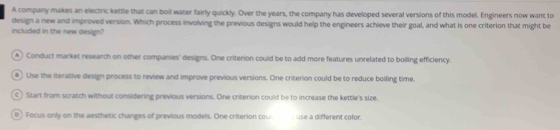 A company makes an electric kettle that can boil water fairly quickly. Over the years, the company has developed several versions of this model. Engineers now want to
design a new and improved version. Which process involving the previous designs would help the engineers achieve their goal, and what is one criterion that might be
included in the new design?
A ) Conduct market research on other companies' designs. One criterion could be to add more features unrelated to boilling efficiency.
#) Lise the iterative design process to review and improve previous versions. One criterion could be to reduce boiling time.
c) Start from scratch without considering previous versions. One criterion could be to increase the kettle's size,
D ) Focus only on the aesthetic changes of previous models. One criterion cou use a different color.