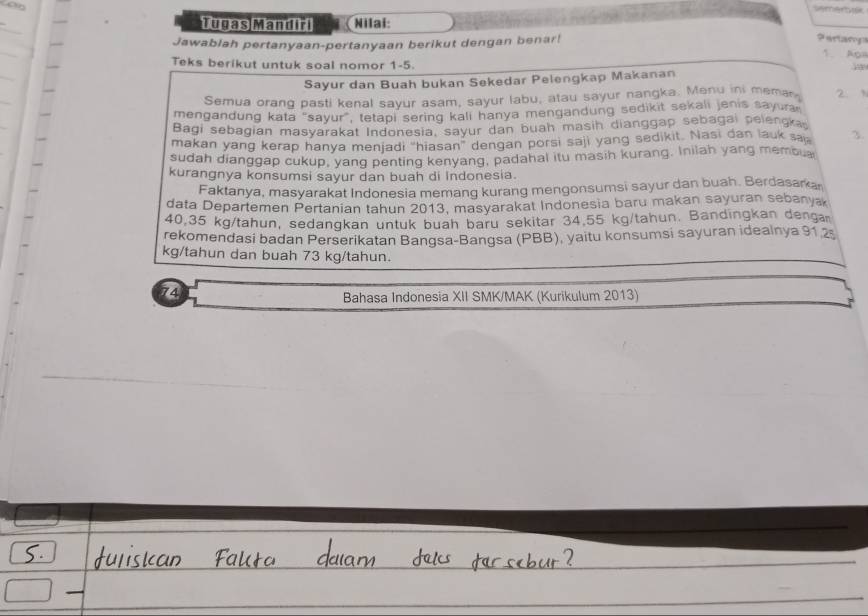 semertk 
Tugas Mandiri (Nilai: 
Jawablah pertanyaan-pertanyaan berikut dengan benar! 
? aetarn 
1. Aps 
Teks berikut untuk soal nomor 1-5. 
Sayur dan Buah bukan Sekedar Pelengkap Makanan 
Semua orang pasti kenal sayur asam, sayur labu, atau sayur nangka. Menu ini memar 2. 
mengandung kata "sayur", tetapi sering kali hanya mengandung sedikit sekali jenis sayura 
Bagi sebagian masyarakat Indonesia, sayur dan buah masih dianggap sebagai pelengka 
makan yang kerap hanya menjadi “hiasan” dengan porsi saji yang sedikit. Nasi dan lauk sa 3. 
sudah dianggap cukup, yang penting kenyang, padahal itu masih kurang. Inilah yang memou 
kurangnya konsumsi sayur dan buah di Indonesia. 
Faktanya, masyarakat Indonesia memang kurang mengonsumsi sayur dan buah. Berdasarar 
data Departemen Pertanian tahun 2013, masyarakat Indonesia baru makan sayuran sebanya
40,35 kg/tahun, sedangkan untuk buah baru sekitar 34.55 kg/tahun. Bandingkan denga 
rekomendasi badan Perserikatan Bangsa-Bangsa (PBB), yaitu konsumsi sayuran idealnya 91 2
kg/tahun dan buah 73 kg/tahun.
74
Bahasa Indonesia XII SMK/MAK (Kurikulum 2013)