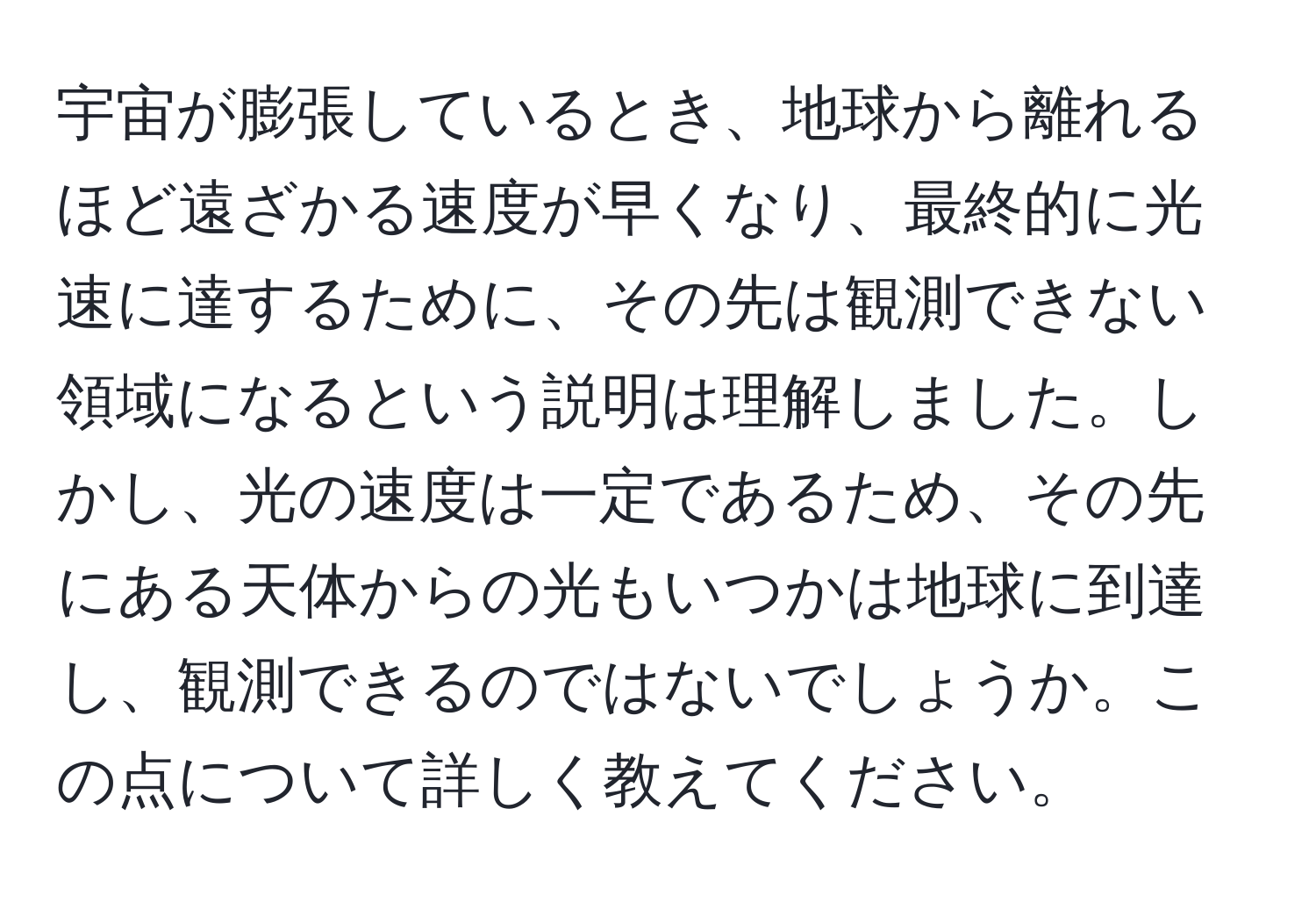 宇宙が膨張しているとき、地球から離れるほど遠ざかる速度が早くなり、最終的に光速に達するために、その先は観測できない領域になるという説明は理解しました。しかし、光の速度は一定であるため、その先にある天体からの光もいつかは地球に到達し、観測できるのではないでしょうか。この点について詳しく教えてください。