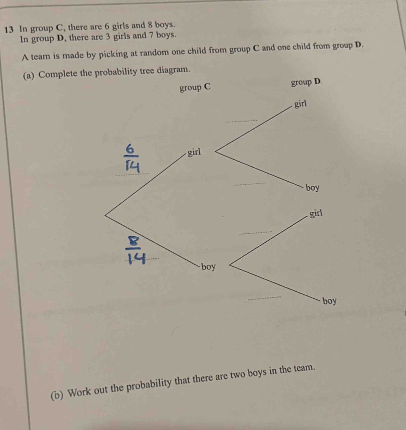 In group C, there are 6 girls and 8 boys. 
In group D, there are 3 girls and 7 boys. 
A team is made by picking at random one child from group C and one child from group D. 
(a) Complete th 
(b) Work out the probability that there are two boys in the team.