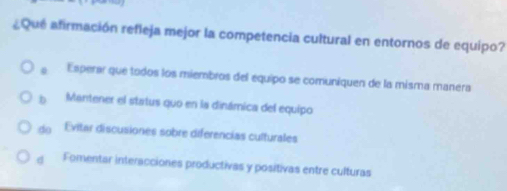 ¿Que afirmación refleja mejor la competencia cultural en entornos de equipo?
。 Esperar que todos los miembros del equipo se comuniquen de la misma manera
b Mantener el status quo en la dinámica del equipo
do Evitar discusiones sobre diferencias culturales
d Fomentar interacciones productivas y positivas entre culturas