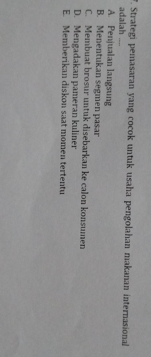 Strategi pemasaran yang cocok untuk usaha pengolahan makanan internasional
adalah ....
A. Penjualan langsung
B. Menentukan segıen pasar
C. Membuat brosur untuk disebarkan ke calon konsumen
D. Mengadakan pameran kuliner
E. Memberikan diskon saat momen tertentu