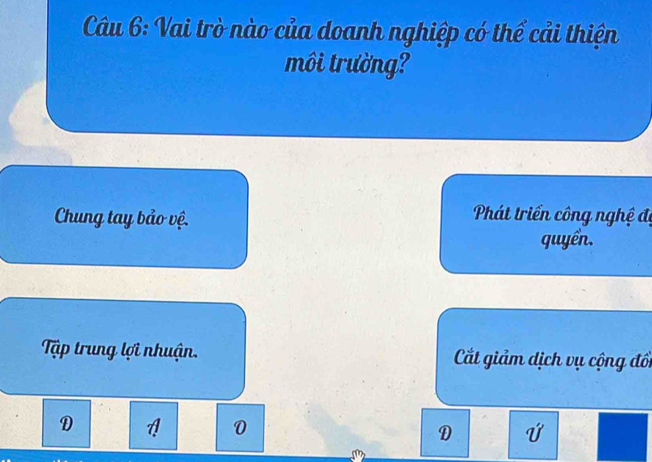 Vai trò nào của doanh nghiệp có thể cải thiện
môi trường?
Chung tay bảo vệ.
Phát triển công nghệ đi
quyển.
Tập trung lợi nhuận. Cất giảm dịch vụ cộng đổi
D
0
D
13