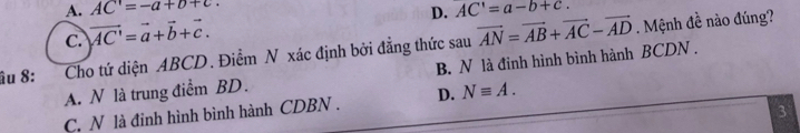 A. AC=-a+b+c.
D. AC'=a-b+c.
C. vector AC'=vector a+vector b+vector c. 
âu 8: Cho tứ diện ABCD. Điểm N xác định bởi đẳng thức sau vector AN=vector AB+vector AC-vector AD. Mệnh đề nào đúng?
A. N là trung điểm BD. B. N là đinh hình bình hành BCDN.
C. N là đinh hình bình hành CDBN. D. Nequiv A. 
3