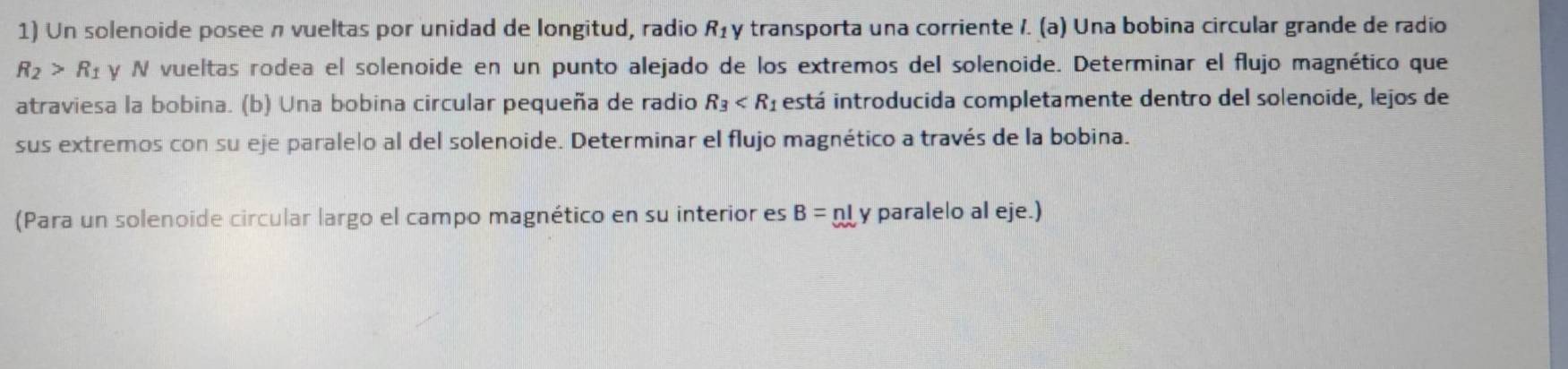 Un solenoide posee n vueltas por unidad de longitud, radio R_1 y transporta una corriente /. (a) Una bobina circular grande de radio
R_2>R_1 y N vueltas rodea el solenoide en un punto alejado de los extremos del solenoide. Determinar el flujo magnético que 
atraviesa la bobina. (b) Una bobina circular pequeña de radio R_3 está introducida completamente dentro del solenoide, lejos de 
sus extremos con su eje paralelo al del solenoide. Determinar el flujo magnético a través de la bobina. 
(Para un solenoide circular largo el campo magnético en su interior es B= n y paralelo al eje.)