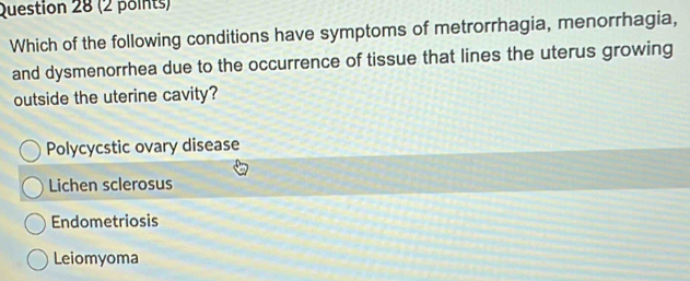 Which of the following conditions have symptoms of metrorrhagia, menorrhagia,
and dysmenorrhea due to the occurrence of tissue that lines the uterus growing
outside the uterine cavity?
Polycycstic ovary disease
Lichen sclerosus
Endometriosis
Leiomyoma