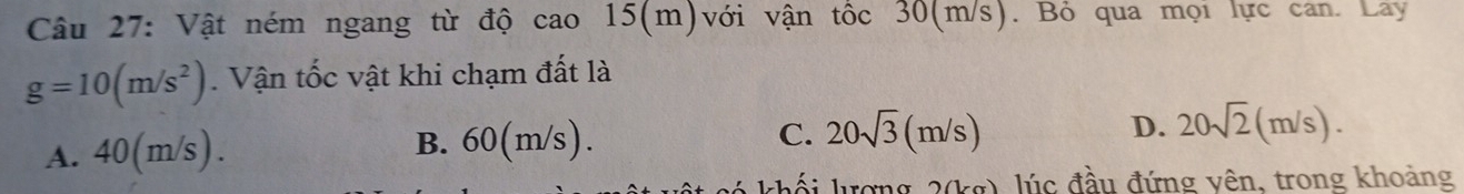 Vật ném ngang từ độ cao 15(m) với vận tốc 30(m/s). Bỏ qua mọi lực can. Lay
g=10(m/s^2). Vận tốc vật khi chạm đất là
A. 40(m/s). B. 60(m/s). C. 20sqrt(3)(m/s)
D. 20sqrt(2)(m/s). 
khối lượng 2(kg), lúc đầu đứng vên, trong khoảng