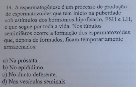 A espermatogênese é um processo de produção
de espermatozoides que tem início na puberdade
sob estímulos dos hormônios hipofisário, FSH e LH,
e que segue por toda a vida. Nos túbulos
seminíferos ocorre a formação dos espermatozoides
que, depois de formados, ficam temporariamente
armazenados:
a) Na próstata.
b) No epidídimo.
c) No ducto deferente.
d) Nas vesículas seminais