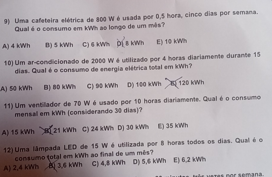 Uma cafeteira elétrica de 800 W é usada por 0,5 hora, cinco dias por semana.
Qual é o consumo em kWh ao longo de um mês?
A) 4 kWh B) 5 kWh C) 6 kWh D) 8 kWh E) 10 kWh
10) Um ar-condicionado de 2000 W éutilizado por 4 horas diariamente durante 15
dias. Qual é o consumo de energia elétrica total em kWh?
A) 50 kWh B) 80 kWh C) 90 kWh D) 100 kWh E 120 kWh
11) Um ventilador de 70 W é usado por 10 horas diariamente. Qual é o consumo
mensal em kWh (considerando 30 dias)?
A) 15 kWh B) 21 kWh C) 24 kWh D) 30 kWh E) 35 kWh
12) Uma lâmpada LED de 15 W é utilizada por 8 horas todos os dias. Qual é o
consumo total em kWh ao final de um mês?
A) 2,4 kWh B) 3,6 kWh C) 4,8 kWh D) 5,6 kWh E) 6,2 kWh