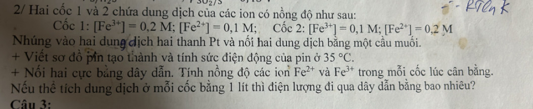 2/ Hai cốc 1 và 2 chứa dung dịch của các ion có nồng độ như sau: 
Cốc 1:[Fe^(3+)]=0,2M; [Fe^(2+)]=0,1M; Coc2:[Fe^(3+)]=0,1M; [Fe^(2+)]=0,2M
Nhúng vào hai dung dịch hai thanh Pt và nối hai dung dịch bằng một cầu muối. 
+ Viết sơ đồ pin tạo thành và tính sức điện động của pin ở 35°C. 
+ Nổi hai cực bằng dây dẫn. Tính nồng độ các ion Fe^(2+) và Fe^(3+) trong mỗi cốc lúc cân bằng. 
Nếu thể tích dung dịch ở mỗi cốc bằng 1 lít thì điện lượng đi qua dây dẫn bằng bao nhiêu? 
Câu 3: