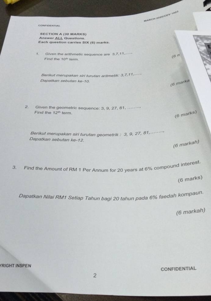 MARCH 2020/CEV 1003 
CONFIDENTIAL 
SECTION A (30 MARKS) 
Answer ALL Questions. 
Each question carries SIX (6) marks. 
1. Given the arithmetic sequence are 3, 7, 11.. 
(6π 
Find the 10^(th) term 
Berikut merupakan siri turutan aritmetik: 3, 7, 11.…… 
Dapatkan sebutan ke -10. 
(6 marka 
2. Given the geometric sequence: 3, 9, 27, 81. ⋅⋅… 
Find the 12^(th) term. 
(6 marks) 
Berikut merupakan siri turutan geometrik : 3, 9, 27, 81,...----- 
Dapatkan sebutan ke -12. 
(6 markah) 
3. Find the Amount of RM 1 Per Annum for 20 years at 6% compound interest. 
(6 marks) 
Dapatkan Nilai RM1 Setiap Tahun bagi 20 tahun pada 6% faedah kompaun. 
(6 markah) 
YRIGHT INSPEN 
CONFIDENTIAL 
2