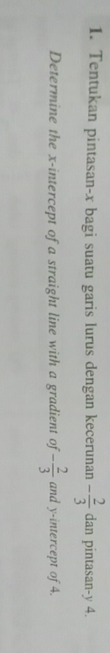 Tentukan pintasan- x bagi suatu garis lurus dengan kecerunan - 2/3  dan pintasan -y 4. 
Determine the x-intercept of a straight line with a gradient of - 2/3  and y-intercept of 4.