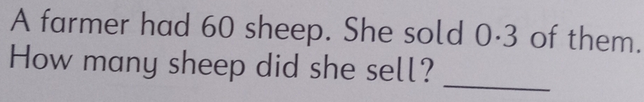 A farmer had 60 sheep. She sold 0·3 of them. 
How many sheep did she sell? 
_