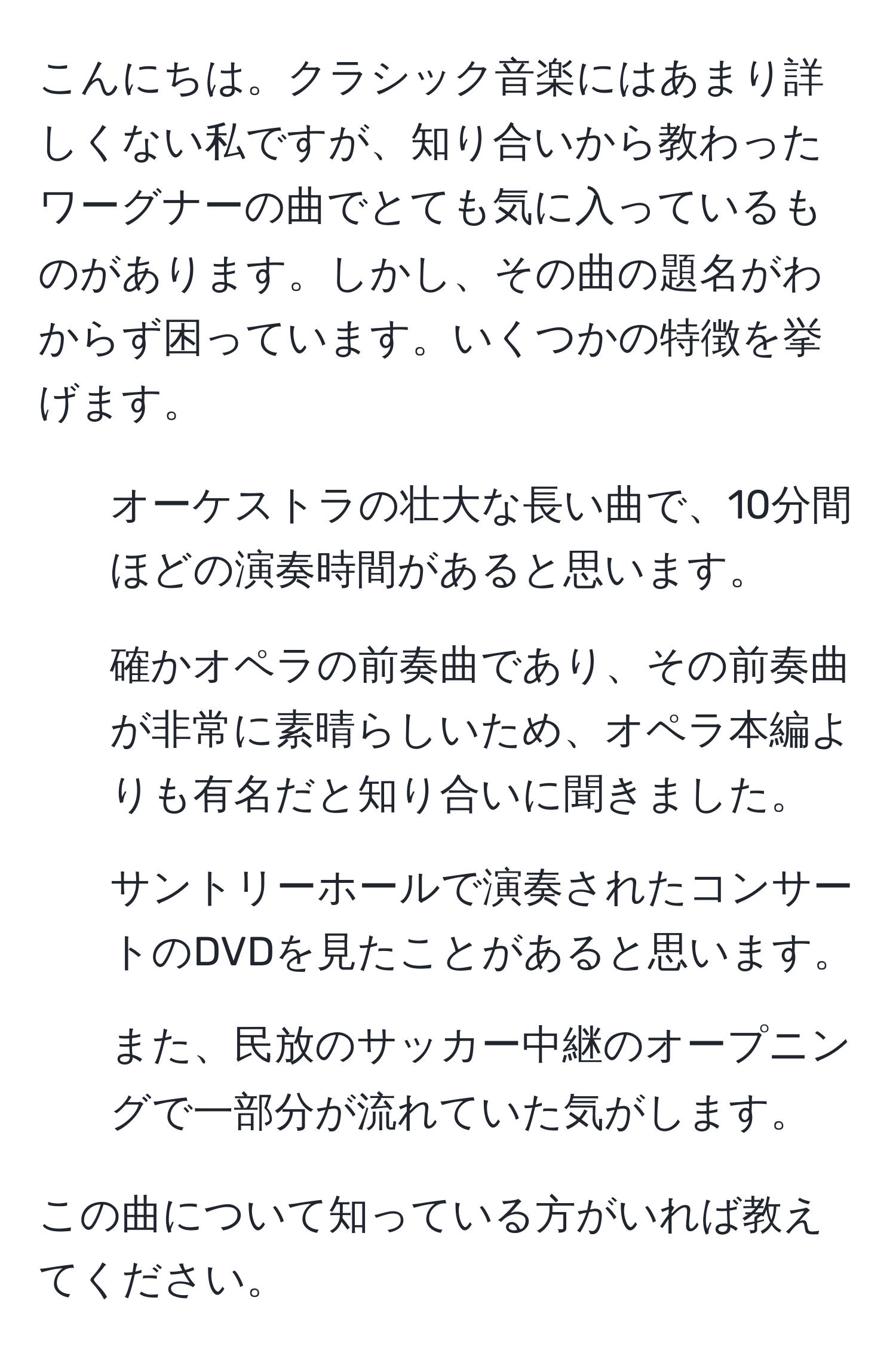 こんにちは。クラシック音楽にはあまり詳しくない私ですが、知り合いから教わったワーグナーの曲でとても気に入っているものがあります。しかし、その曲の題名がわからず困っています。いくつかの特徴を挙げます。

1. オーケストラの壮大な長い曲で、10分間ほどの演奏時間があると思います。
2. 確かオペラの前奏曲であり、その前奏曲が非常に素晴らしいため、オペラ本編よりも有名だと知り合いに聞きました。
3. サントリーホールで演奏されたコンサートのDVDを見たことがあると思います。
4. また、民放のサッカー中継のオープニングで一部分が流れていた気がします。

この曲について知っている方がいれば教えてください。