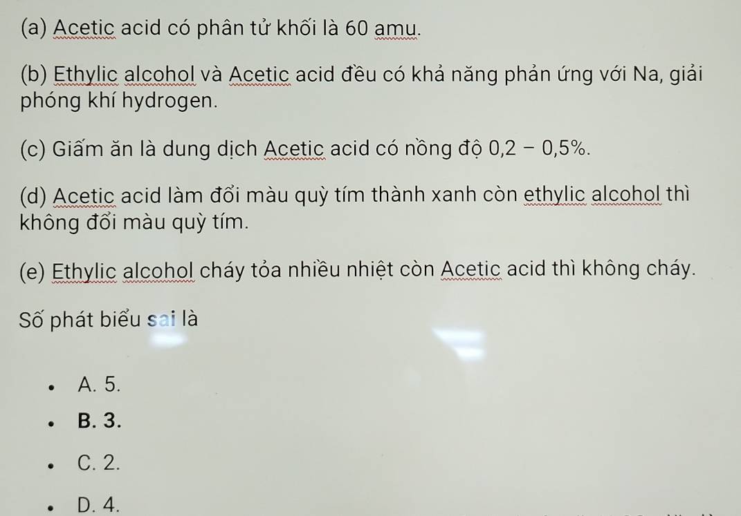 Acetic acid có phân tử khối là 60 amu.
(b) Ethylic alcohol và Acetic acid đều có khả năng phản ứng với Na, giải
phóng khí hydrogen.
(c) Giấm ăn là dung dịch Acetic acid có nồng độ 0,2-0,5%. 
(d) Acetic acid làm đổi màu quỳ tím thành xanh còn ethylic alcohol thì
không đổi màu quỳ tím.
(e) Ethylic alcohol cháy tỏa nhiều nhiệt còn Acetic acid thì không cháy.
Số phát biểu sai là
A. 5.
B. 3.
C. 2.
D. 4.