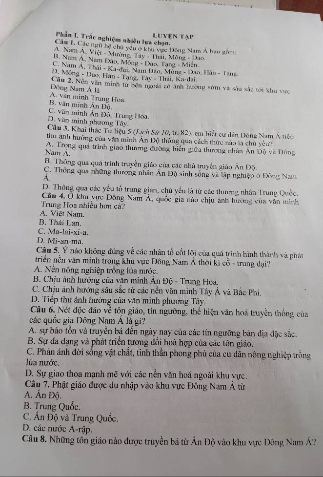 Luyện tập
Phần I. Trắc nghiệm nhiều lựa chọn.
Câu 1. Các ngữ hệ chủ yêu ở khu vực Đông Nam Á bao gồm:
A. Nam Á, Việt - Mường, Tày - Thái, Mông - Dao.
B. Nam Á, Nam Đảo, Mông - Dao, Tạng - Miên.
C. Nam Á, Thái - Ka-dai, Nam Đảo, Mồng - Dao, Hán - Tạng.
D. Mông - Dao, Hán - Tạng, Tày - Thái, Ka-đai.
Câu 2. Nền văn minh từ bên ngoài có ảnh hưởng sớm và sâu sắc tới khu vực
Đông Nam Á là
A. văn minh Trung Hoa.
B. văn minh Ấn Độ.
C. văn minh Án Độ, Trung Hoa.
D. văn minh phương Tây.
Câu 3. Khai thác Tử liệu 5 (Lịch Sử 10, tr. 82), em biết cư dân Đông Nam Á tiếp
thu ảnh hưởng của văn minh Ấn Độ thông qua cách thức nào là chủ yếu?
A. Trong quá trình giao thương đường biển giữa thương nhân Án Độ và Đông
Nam Á.
B. Thông qua quá trình truyền giáo của các nhà truyền giáo Ấn Độ.
C. Thông qua những thương nhân Ấn Độ sinh sống và lập nghiệp ở Đông Nam
Á.
D. Thông qua các yếu tố trung gian, chủ yếu là từ các thương nhân Trung Quốc.
Câu 4. Ở khu vực Đông Nam Á, quốc gia nào chịu ảnh hưởng của văn minh
Trung Hoa nhiều hơn cả?
A. Việt Nam.
B. Thái Lan.
C. Ma-lai-xi-a.
D. Mi-an-ma.
Câu 5. Ý nào không đúng về các nhân tố cốt lõi của quá trình hình thành và phát
triền nền văn minh trong khu vực Đông Nam Á thời kì cổ - trung đại?
A. Nền nông nghiệp trồng lúa nước.
B. Chịu ảnh hưởng của văn minh Ấn Độ - Trung Hoa.
C. Chịu ảnh hưởng sâu sắc từ các nền văn minh Tây Á và Bắc Phi.
D. Tiếp thu ảnh hưởng của văn minh phương Tây.
Câu 6. Nét độc đáo về tôn giáo, tín ngưỡng, thể hiện văn hoá truyền thống của
các quốc gia Đông Nam Á là gì?
A. sự bảo tồn và truyền bá đến ngày nay của các tín ngưỡng bản địa đặc sắc.
B. Sự đa dạng và phát triển tương đối hoà hợp của các tôn giáo.
C. Phản ánh đời sống vật chất, tinh thần phong phú của cư dân nông nghiệp trồng
lúa nước.
D. Sự giao thoa mạnh mẽ với các nền văn hoá ngoài khu vực.
Câu 7. Phật giáo được du nhập vào khu vực Đông Nam Á từ
A. Ấn Độ.
B. Trung Quốc.
C. Ấn Độ và Trung Quốc.
D. các nước A-rập.
Câu 8. Những tôn giáo nào được truyền bá từ Ấn Độ vào khu vực Đông Nam Á?
