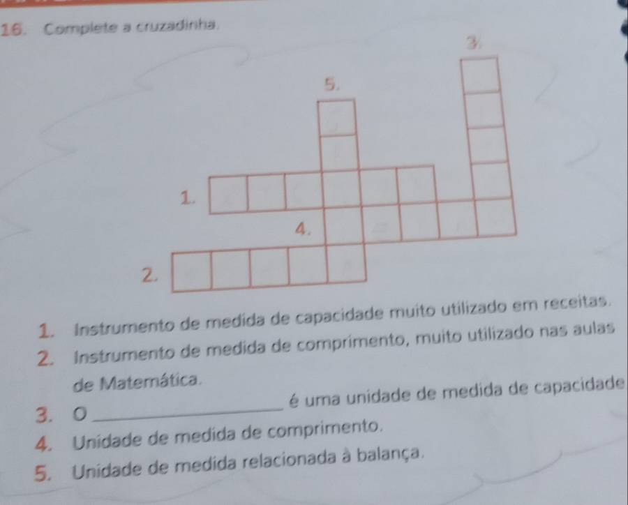 Complete a cruzadinha. 
1. Instrumento de medida de capacidade muito utilizado em receitas. 
2. Instrumento de medida de comprimento, muito utilizado nas aulas 
de Matemática. 
3. 0_ é uma unidade de medida de capacidade 
4. Unidade de medida de comprimento. 
5. Unidade de medida relacionada à balança.