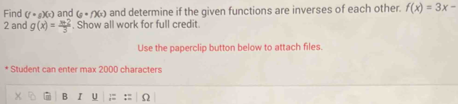 Find (fcirc g)(x) and (gcirc f)(x) and determine if the given functions are inverses of each other. f(x)=3x-
2 and g(x)= (x+2)/3 . Show all work for full credit. 
Use the paperclip button below to attach files. 
* Student can enter max 2000 characters 
B I U ; Ω