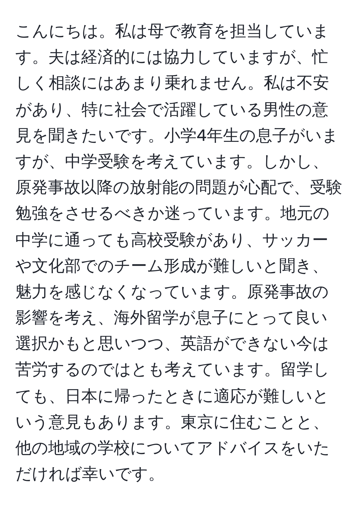 こんにちは。私は母で教育を担当しています。夫は経済的には協力していますが、忙しく相談にはあまり乗れません。私は不安があり、特に社会で活躍している男性の意見を聞きたいです。小学4年生の息子がいますが、中学受験を考えています。しかし、原発事故以降の放射能の問題が心配で、受験勉強をさせるべきか迷っています。地元の中学に通っても高校受験があり、サッカーや文化部でのチーム形成が難しいと聞き、魅力を感じなくなっています。原発事故の影響を考え、海外留学が息子にとって良い選択かもと思いつつ、英語ができない今は苦労するのではとも考えています。留学しても、日本に帰ったときに適応が難しいという意見もあります。東京に住むことと、他の地域の学校についてアドバイスをいただければ幸いです。