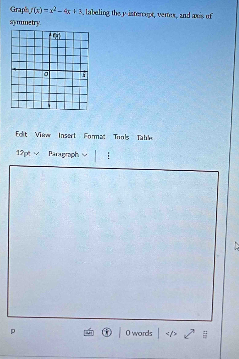 Graph f(x)=x^2-4x+3 , labeling the y-intercept, vertex, and axis of
symmetry.
Edit View Insert Format Tools Table
12pt  Paragraph :
p O words <  1