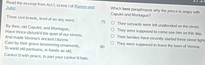 Read the excerpt from Act I, scene i of Romeo and Which best paraphrases why the prince is angry with
Juliet. Capulet and Montague?
Three civil brawls, bred of an airy word, 75 Their servants were left unattended on the street.
By thee, old Capulet, and Montague, They were supposed to come see him on this day.
Have thrice disturb'd the quiet of our streets, Their families have recently started three street fight
And made Verona's ancient citizens
Cast by their grave beseeming ornaments, 80 They were supposed to leave the town of Verona.
To wield old partisans, in hands as old,
Canker'd with peace, to part your canker'd hate.