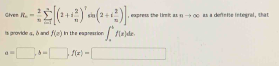 Given R_n= 2/n sumlimits _(i=1)^n[(2+i 2/n )^7sin (2+i 2/n )] , express the limit as nto ∈fty as a definite integral, that 
is provide a, b and f(x) in the expression ∈t _a^bf(x)dx.
a=□ , b=□ , f(x)=□