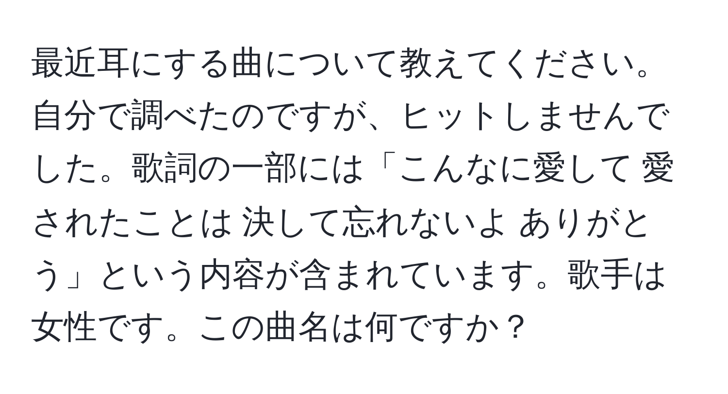 最近耳にする曲について教えてください。自分で調べたのですが、ヒットしませんでした。歌詞の一部には「こんなに愛して 愛されたことは 決して忘れないよ ありがとう」という内容が含まれています。歌手は女性です。この曲名は何ですか？