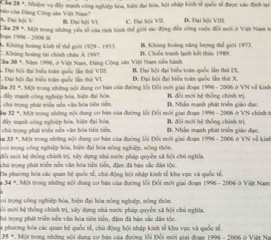 Câu 28°. Nhiệm vụ đẩy mạnh công nghiệp hóa, hiện đại hóa, hội nhập kinh tể quốc tế được xác định tại
nảo của Đảng Cộng sản Việt Nam?
A. Đại hội V. B. Đại hội Vl. C. Đại hội VII. D. Đại hội VIII.
Câu 29° *. Một trong những yếu tổ của tình hình thể giới tác động đến công cuộc đổi mới ở Việt Nam tr
Joạn 1996 - 2006 là
A. Khủng hoàng kinh tế thế giới 1929 - 1933. B. Khủng hoàng năng lượng thế giới 1973.
C. Khúng hoáng tài chính châu Á 1997. D. Chiến tranh lạnh kết thức 1989.
Cău 30° 7. Năm 1996, ở Việt Nam, Đâng Cộng sản Việt Nam tiến hành
. Đại hội đại biểu toàn quốc lần thứ VIII. B. Đại hội đại biểu toàn quốc lần thứ IX.. Đại hội đại biểu toàn quốc lần thứ VI. D. Đại hội đại biểu toàn quốc lần thứ X.
àu 31° *. Một trong những nội dung cơ bản của đường lối Đổi mới giai đoạn 1996 - 2006 ở VN về kinh
. đầy mạnh công nghiệp hóa, hiện đại hóa. B. đổi mới hệ thống chính trị.
chủ trọng phát triển nền văn hóa tiên tiển. D. Nhấn mạnh phát triển giáo dục.
iu 32° *. Một trong những nội dung cơ bản của đường lối Đổi mới giai đoạn 1996 - 2006 ở VN chính tr
đẩy mạnh công nghiệp hóa, hiện đại hóa. B. đổi mới hệ thống chính trị.
chủ trọng phát triển nền văn hóa tiên tiến. D. Nhấn mạnh phát triển giáo dục.
io 33^(ast) 7. Một trong những nội dung cơ bản của đường lối Đổi mới giai đoạn 1996 - 2006 ở VN về kinh
coi trọng công nghiệp hóa, hiện đại hóa nông nghiệp, nông thôn.
đổi mới hệ thống chính trị, xây dựng nhà nước pháp quyền xã hội chủ nghĩa.
chủ trọng phát triển nền văn hóa tiên tiển, đậm đà bản sắc dân tộc.
DĐa phương hóa các quan hệ quốc tế, chủ động hội nhập kinh tế khu vực và quốc tế.
I 34^(ast) *. Một trong những nội dung cơ bản của đường lối Đồi mới giai đoạn 1996 - 2006 ở Việt Nam
toi trọng công nghiệp hóa, hiện đại hóa nông nghiệp, nông thôn.
ổồi mới hệ thống chính trị, xãy dựng nhà nước pháp quyền xã hội chủ nghĩa.
thủ trọng phát triển nền văn hóa tiên tiến, đậm đà bản sắc dân tộc.
La phương hóa các quan hệ quốc tế, chủ động hội nhập kinh tế khu vực và quốc tế.
35^*. Một trong những nội dung cơ bản của đường lối Đổi mới giai đoan 1996 - 2006 ở Việt Na