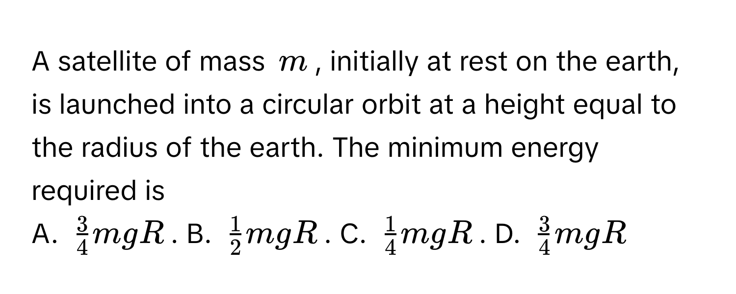 A satellite of mass $m$, initially at rest on the earth, is launched into a circular orbit at a height equal to the radius of the earth. The minimum energy required is 
A. $ 3/4 mgR$. B. $ 1/2 mgR$. C. $ 1/4 mgR$. D. $ 3/4 mgR$