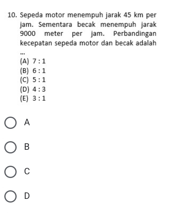 Sepeda motor menempuh jarak 45 km per
jam. Sementara becak menempuh jarak
9000 meter per jam. Perbandingan
kecepatan sepeda motor dan becak adalah
"
(A) 7:1
(B) 6:1
(C) 5:1
(D) 4:3
(E) 3:1
A
B
C
D