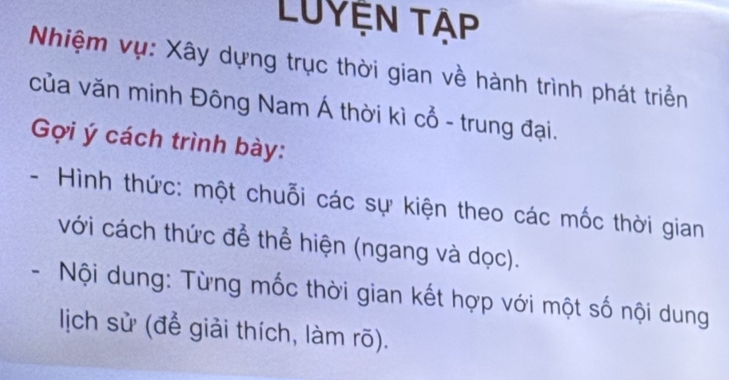 LUyệN Tập 
Nhiệm vụ: Xây dựng trục thời gian về hành trình phát triển 
của văn minh Đông Nam Á thời kì cổ - trung đại. 
Gợi ý cách trình bày: 
- Hình thức: một chuỗi các sự kiện theo các mốc thời gian 
với cách thức để thể hiện (ngang và dọc). 
- Nội dung: Từng mốc thời gian kết hợp với một số nội dung 
lịch sử (để giải thích, làm rõ).