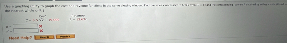 Use a graphing utility to graph the cost and revenue functions in the same viewing window. Find the sales x necessary to break even (R=C) and the corresponding revenue R obtained by selling x units. (Round to 
the nearest whole unit. 
Cost Revenue
C=8.5sqrt(x)+19,000 R=12.63x
x=□
R=□
Need Help? Read it Watch It