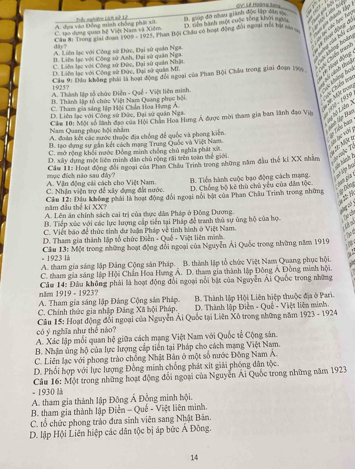 GV: Lê Hoàng Sang
A. dựa vào Đồng minh chống phát xít. B. giúp đỡ nhau giành độc lập dân tộc      
Trắc nghiệm Lịch sử 12
ham gia thành lập
Câu 8: Trong giai đoạn 1909 - 1925, Phan Bội Châu có hoạt động đổi ngoại rồi bật nào tạ  l Hội Liên hi
C. tạo dựng quan hệ Việt Nam và Xiêm. D. tiền hành một cuộc tổng khởi nghĩ
ên lạc các lực lư
huởng của bối cí
dây?
kộc khủng hoàn
A. Liên lạc với Công sứ Đức, Đại sử quán Nga.
18: Hoạt động đ
B. Liên lạc với Công sứ Anh, Đại sứ quán Nga.
19: Hoạt động
C. Liên lạc với Công sứ Đức, Đại sứ quán Nhật.
bối cảnh thuc
D. Liên lạc với Công sứ Đức, Đại sứ quán Mĩ.
Câu 9: Đâu không phải là hoạt động đổi ngoại của Phan Bội Châu trong giai đoạn 1909 ,
hộc Chiến tran
1925?
Cuộc Chiến tra
A. Thành lập tổ chức Điền - Quế - Việt liên minh.
Chộc khủng họ,
B. Thành lập tổ chức Việt Nam Quang phục hội.
C. Tham gia sáng lập Hội Chấn Hoa Hưng Á.
* 10: Một tron
Câu 10: Một số lãnh đạo của Hội Chân Hoa Hưng Á được mời tham gia ban lãnh đạo Việt * 1930 - 1939
hng hộ Liên
D. Liên lạc với Công sứ Đức, Đại sứ quán Nga.
l ành lập Bai
Tip Tiểu ban
Nam Quang phục hội nhằm
A. đoàn kết các nước thuộc địa chống đế quốc và phong kiến.
B. tạo dựng sự gắn kết cách mạng Trung Quốc và Việt Nam.
lên lạc với
2ạ 21: Một t
C. mở rộng khối nước Đồng minh chống chủ nghĩa phát xít.
D. xây dựng một liên minh dân chủ rộng rãi trên toàn thế giới.
Câu 11: Hoạt động đổi ngoại của Phan Châu Trinh trong những năm đầu thế kỉ XX nhằm co cuộc o
tiên hành 1
A. Vận động cải cách cho Việt Nam.  B. Tiến hành cuộc bạo động cách mạng.    ớp u
mục đích nào sau đây?
C. Nhận viện trợ để xây dựng đất nước. D. Chống bộ kẻ thù chủ yếu của dân tộc.  bam gia 
Câu 12: Đầu không phải là hoạt động đối ngoại nổi bật của Phan Châu Trinh trong những Đập Đông
* 22: H.
năm đầu thế kỉ XX?
A. Lên án chính sách cai trị của thực dân Pháp ở Đông Dương.
ag có 
B. Tiếp xúc với các lực lượng cấp tiến tại Phấp để tranh thủ sự ủng hộ của họ.
Tạo ch
C. Viết báo để thức tỉnh dư luận Pháp về tình hình ở Việt Nam.
Kết nô
D. Tham gia thành lập tổ chức Điền - Quế - Việt liên minh.
Too t
Câu 13: Một trong những hoạt động đối ngoại của Nguyễn Ái Quốc trong những năm 1919
- 1923 là
Ön 2
A. tham gia sáng lập Đảng Cộng sản Pháp. B. thành lập tổ chức Việt Nam Quang phục hội.
who
C. tham gia sáng lập Hội Chấn Hoa Hưng Á. D. tham gia thành lập Đông Á Đồng minh hội.
Câu 14: Đâu không phải là hoạt động đổi ngoại nổi bật của Nguyễn Ái Quốc trong những
năm 1919 - 1923?
A. Tham gia sáng lập Đảng Cộng sản Pháp.  B. Thành lập Hội Liên hiệp thuộc địa ở Pari.
C. Chính thức gia nhập Đảng Xã hội Pháp.  D. Thành lập Điền - Quế - Việt liên minh.
Câu 15: Hoạt động đối ngoại của Nguyễn Ái Quốc tại Liên Xô trong những năm 1923 - 1924
có ý nghĩa như thể nào?
A. Xác lập mối quan hệ giữa cách mạng Việt Nam với Quốc tế Cộng sản.
B. Nhận ủng hộ của lực lượng cấp tiền tại Pháp cho cách mạng Việt Nam.
C. Liên lạc với phong trào chống Nhật Bản ở một số nước Đông Nam Á.
D. Phối hợp với lực lượng Đồng minh chống phát xít giải phóng dân tộc.
Câu 16: Một trong những hoạt động đổi ngoại của Nguyễn Ái Quốc trong những năm 1923
- 1930 là
A. tham gia thành lập Đông Á Đồng minh hội.
B. tham gia thành lập Điền - Quế - Việt liên minh.
C. tổ chức phong trào đưa sinh viên sang Nhật Bản.
D. lập Hội Liên hiệp các dân tộc bị áp bức Á Đông.
14
