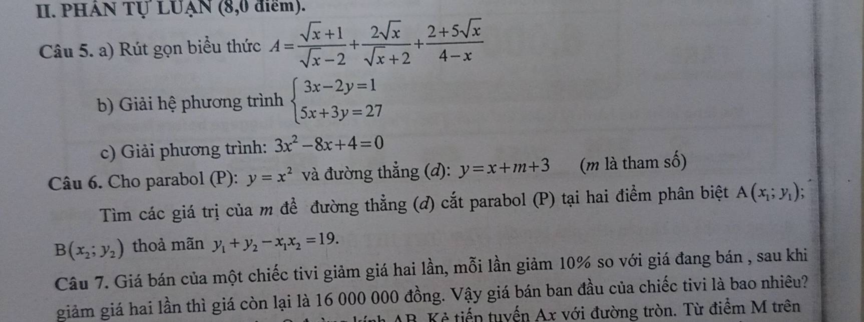 PHÁN TỤ LUẠN (8,0 điểm). 
Câu 5. a) Rút gọn biểu thức A= (sqrt(x)+1)/sqrt(x)-2 + 2sqrt(x)/sqrt(x)+2 + (2+5sqrt(x))/4-x 
b) Giải hệ phương trình beginarrayl 3x-2y=1 5x+3y=27endarray.
c) Giải phương trình: 3x^2-8x+4=0
Câu 6. Cho parabol (P): y=x^2 và đường thẳng (d): y=x+m+3 (m là tham số) 
Tìm các giá trị của m để đường thẳng (đ) cắt parabol (P) tại hai điểm phân biệt A(x_1;y_1)
B(x_2;y_2) thoả mãn y_1+y_2-x_1x_2=19. 
Câu 7. Giá bán của một chiếc tivi giảm giá hai lần, mỗi lần giảm 10% so với giá đang bán , sau khi 
giảm giá hai lần thì giá còn lại là 16 000 000 đồng. Vậy giá bán ban đầu của chiếc tivi là bao nhiêu? 
h AB. Kẻ tiến tuyến Ax với đường tròn. Từ điểm M trên