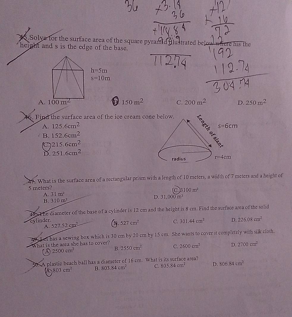 Solve for the surface area of the square pyramid flustrated belo s the
height and s is the edge of the base.
A.B 150m^2 C. 200m^2 D. 250m^2
46. Find the surface area of the ice cream co
A. 125.6cm^2
B. 152.6cm^2
C 215.6cm^2
D. 251.6cm^2
47. What is the surface area of a rectangular prism with a length of 10 meters, a width of 7 meters and a height of
5 meters?
A. 31m^2 (C 3100m^2
D. 31,000m^2
B. 310m^2
48. The diameter of the base of a cylinder is 12 cm and the height is 8 cm. Find the surface area of the solid
cylinder.
A. 527.52cm^2
B. 527cm^2
C. 301.44cm^2 D. 226.08cm^2
49. Lei has a sewing box which is 30 cm by 20 cm by 15 cm. She wants to cover it completely with silk cloth.
What is the area she has to cover?
A 2500cm^2
B. 2550cm^2 C. 2600cm^2 D. 2700cm^2
50. A plastic beach ball has a diameter of 16 cm. What is its surface area?
A 803cm^2 B. 803.84cm^2 C. 805.84cm^2 D. 806.84cm^2