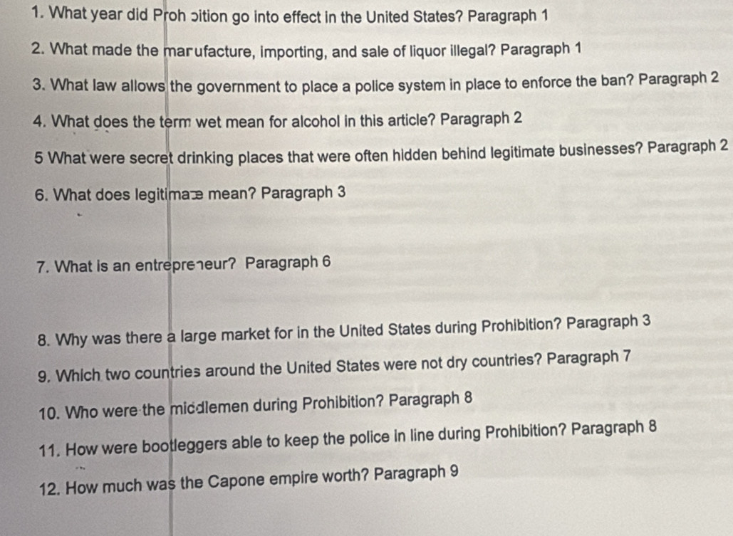 What year did Proh ɔition go into effect in the United States? Paragraph 1 
2. What made the mar ufacture, importing, and sale of liquor illegal? Paragraph 1 
3. What law allows the government to place a police system in place to enforce the ban? Paragraph 2 
4. What does the term wet mean for alcohol in this article? Paragraph 2 
5 What were secret drinking places that were often hidden behind legitimate businesses? Paragraph 2 
6. What does legitimaæ mean? Paragraph 3 
7. What is an entrepreeur? Paragraph 6 
8. Why was there a large market for in the United States during Prohibition? Paragraph 3 
9. Which two countries around the United States were not dry countries? Paragraph 7 
10. Who were the middlemen during Prohibition? Paragraph 8 
11. How were bootleggers able to keep the police in line during Prohibition? Paragraph 8 
12. How much was the Capone empire worth? Paragraph 9