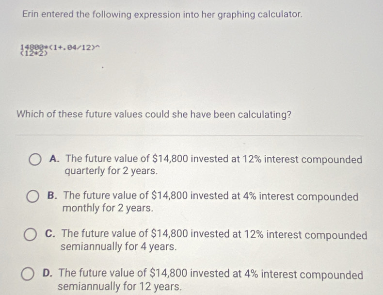 Erin entered the following expression into her graphing calculator.
14888^(ast)(1+.84/12)^wedge 
(12*2)
Which of these future values could she have been calculating?
A. The future value of $14,800 invested at 12% interest compounded
quarterly for 2 years.
B. The future value of $14,800 invested at 4% interest compounded
monthly for 2 years.
C. The future value of $14,800 invested at 12% interest compounded
semiannually for 4 years.
D. The future value of $14,800 invested at 4% interest compounded
semiannually for 12 years.