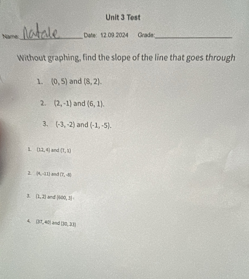 Test 
Name:_ Date: 12.09.2024 Grade:_ 
Without graphing, find the slope of the line that goes through 
1. (0,5) and (8,2). 
2. (2,-1) and (6,1). 
3. (-3,-2) and (-1,-5). 
1 (12,4) and (7,1)
2 (4,-11) and (7,-8)
3. (1,2) and (600,3)
4. (37,40) and (30,33)