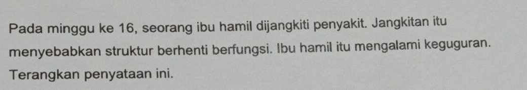 Pada minggu ke 16, seorang ibu hamil dijangkiti penyakit. Jangkitan itu 
menyebabkan struktur berhenti berfungsi. Ibu hamil itu mengalami keguguran. 
Terangkan penyataan ini.