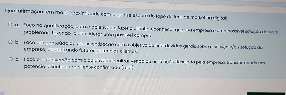 Qual afirmação tem maior proximidade com o que se espera do topo do funil de marketing digital:
a. Foco na qualificação, com o objetivo de fazer o cliente reconhecer que sua empresa é uma possível solução de seus
problemas, fazendo-o considerar uma possível compra.
b. Foco em conteúdo de conscientização com o objetivo de tirar dúvidas gerais sobre o serviço e/ou solução da
empresa, encontrando futuros potencias clientes.
c. Foco em conversão com o objetivo de realizar venda ou uma ação desejada pela empresa, transformando um
potencial cliente e um cliente confirmado (real).