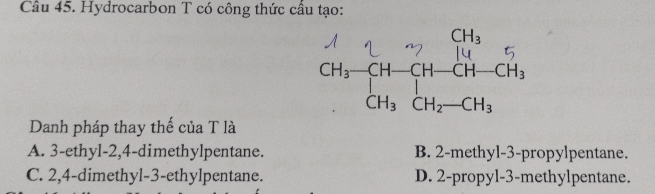 Hydrocarbon T có công thức cầu tạo:
Danh pháp thay thế của T là
A. 3-ethyl-2,4-dimethylpentane. B. 2-methyl-3-propylpentane.
C. 2,4-dimethyl-3-ethylpentane. D. 2-propyl-3-methylpentane.