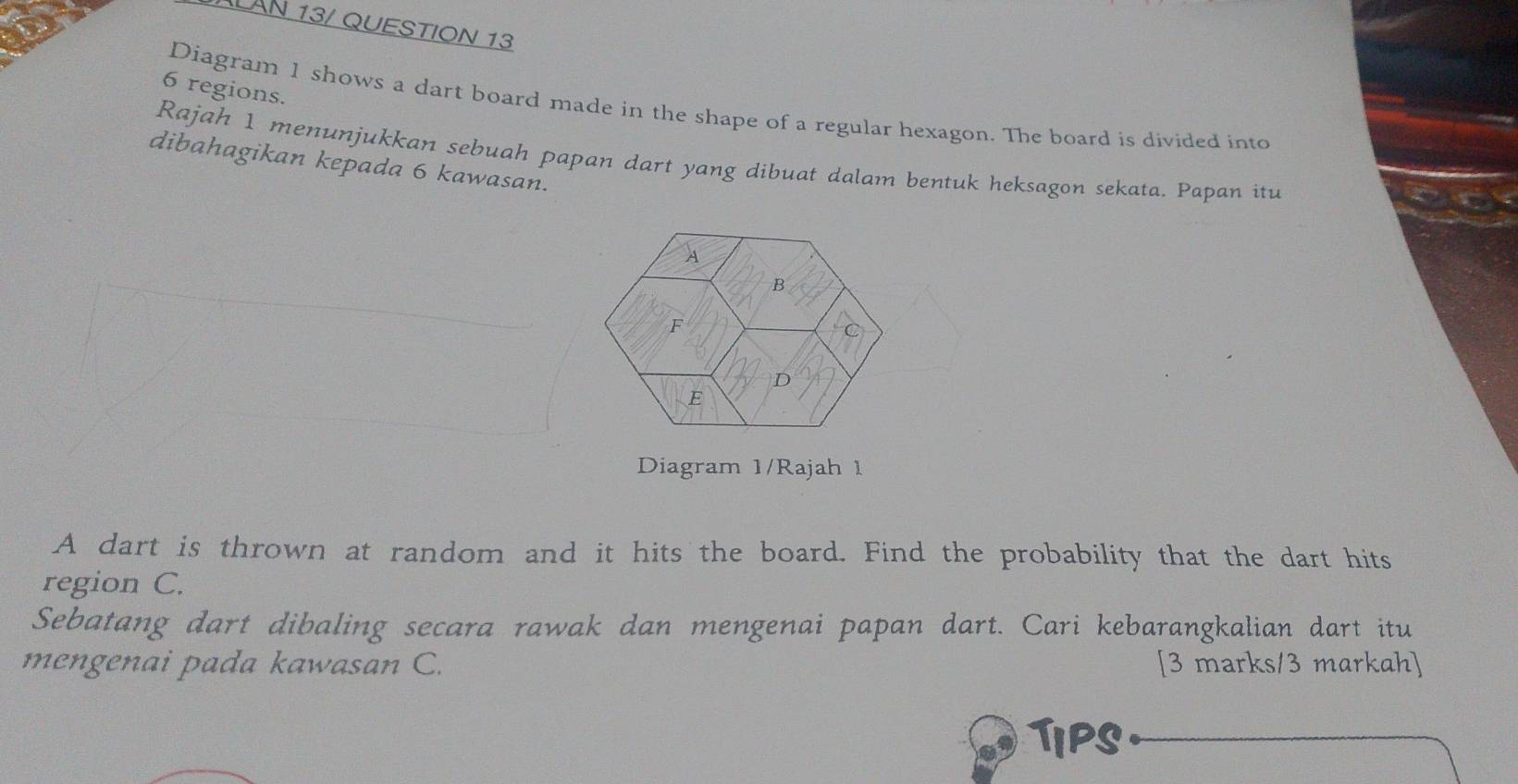 LAN 13/ QUESTION 13 
6 regions. 
Diagram 1 shows a dart board made in the shape of a regular hexagon. The board is divided into 
Rajah 1 menunjukkan sebuah papan dart yang dibuat dalam bentuk heksagon sekata. Papan itu 
dibahagikan kepada 6 kawasan. 
Diagram 1/Rajah 1 
A dart is thrown at random and it hits the board. Find the probability that the dart hits 
region C. 
Sebatang dart dibaling secara rawak dan mengenai papan dart. Cari kebarangkalian dart itu 
mengenai pada kawasan C. [3 marks/3 markah] 
Tips.